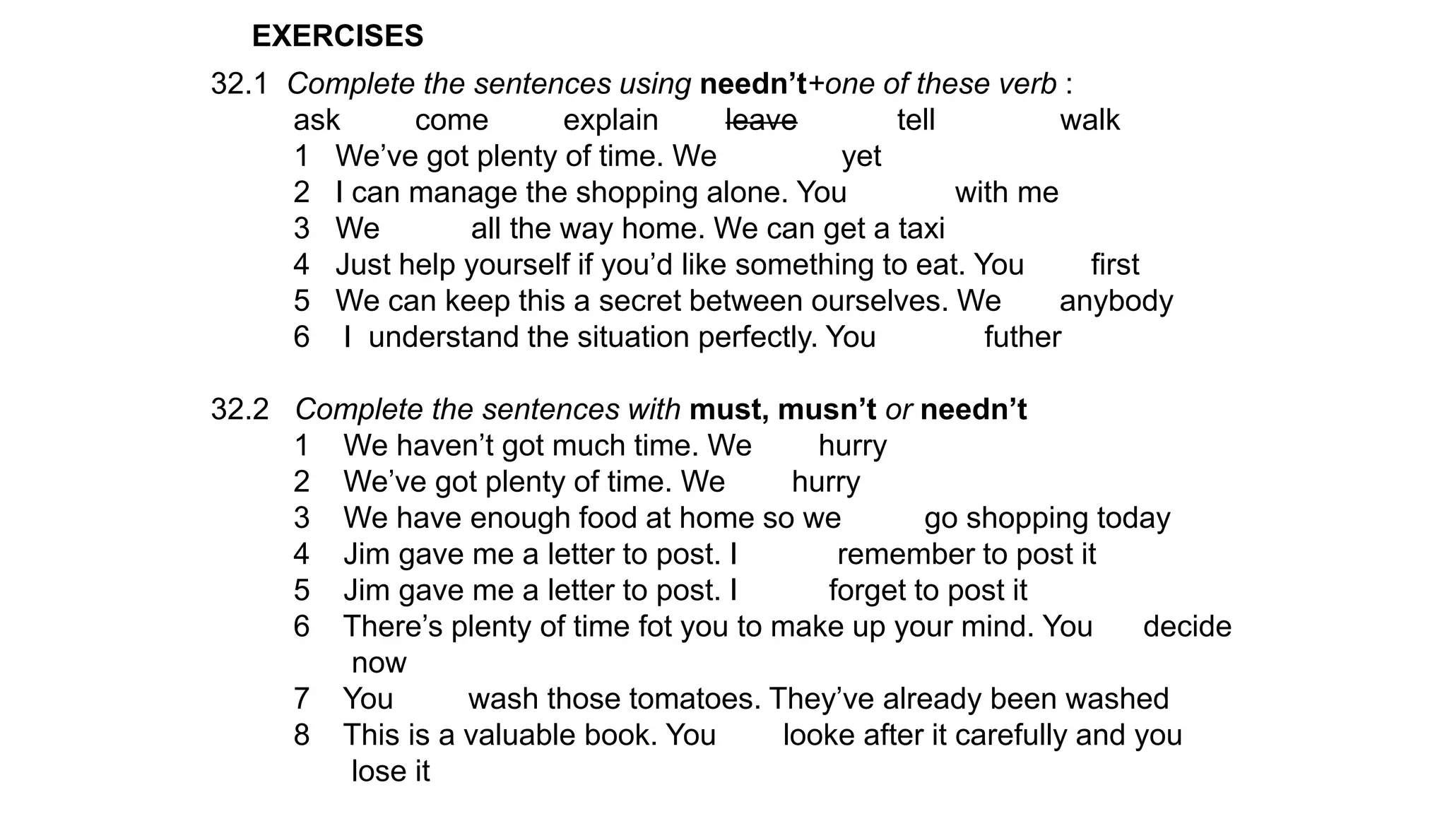 EXERCISES
32.1 Complete the sentences using needn’t+one of these verb :
ask come explain leave tell walk
1 We’ve got plenty of time. We yet
2 I can manage the shopping alone. You with me
3 We all the way home. We can get a taxi
4 Just help yourself if you’d like something to eat. You first
5 We can keep this a secret between ourselves. We anybody
6 I understand the situation perfectly. You futher
32.2 Complete the sentences with must, musn’t or needn’t
1 We haven’t got much time. We hurry
2 We’ve got plenty of time. We hurry
3 We have enough food at home so we go shopping today
4 Jim gave me a letter to post. I remember to post it
5 Jim gave me a letter to post. I forget to post it
6 There’s plenty of time fot you to make up your mind. You decide
now
7 You wash those tomatoes. They’ve already been washed
8 This is a valuable book. You looke after it carefully and you
lose it
 