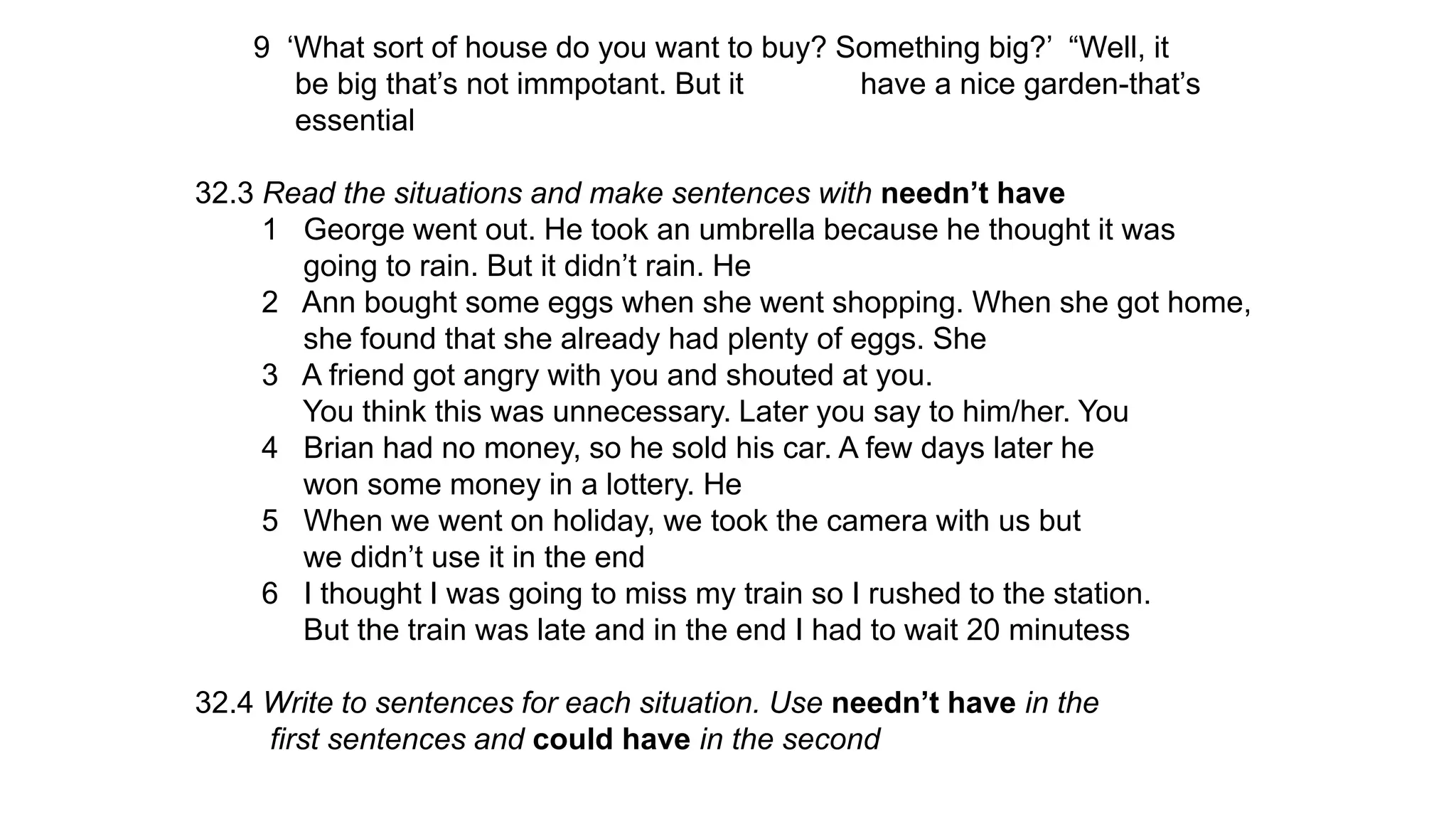 9 ‘What sort of house do you want to buy? Something big?’ “Well, it
be big that’s not immpotant. But it have a nice garden-that’s
essential
32.3 Read the situations and make sentences with needn’t have
1 George went out. He took an umbrella because he thought it was
going to rain. But it didn’t rain. He
2 Ann bought some eggs when she went shopping. When she got home,
she found that she already had plenty of eggs. She
3 A friend got angry with you and shouted at you.
You think this was unnecessary. Later you say to him/her. You
4 Brian had no money, so he sold his car. A few days later he
won some money in a lottery. He
5 When we went on holiday, we took the camera with us but
we didn’t use it in the end
6 I thought I was going to miss my train so I rushed to the station.
But the train was late and in the end I had to wait 20 minutess
32.4 Write to sentences for each situation. Use needn’t have in the
first sentences and could have in the second
 