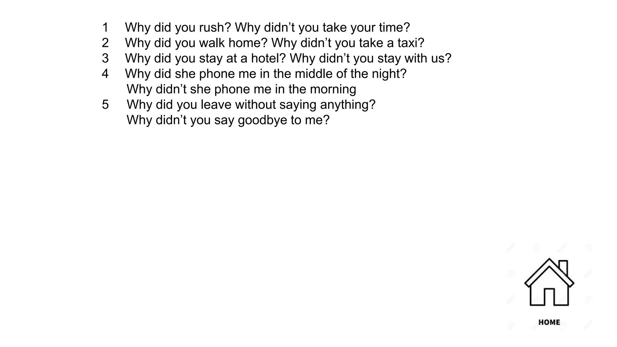 1 Why did you rush? Why didn’t you take your time?
2 Why did you walk home? Why didn’t you take a taxi?
3 Why did you stay at a hotel? Why didn’t you stay with us?
4 Why did she phone me in the middle of the night?
Why didn’t she phone me in the morning
5 Why did you leave without saying anything?
Why didn’t you say goodbye to me?
 
