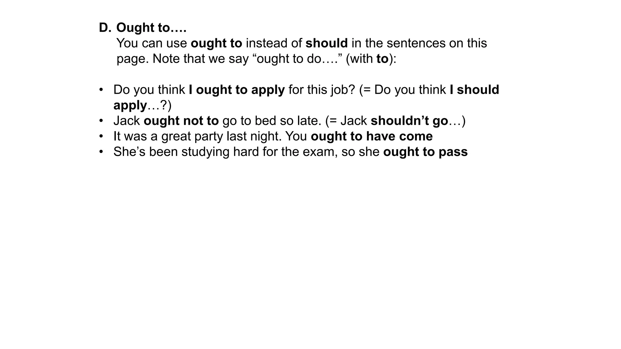 D. Ought to….
You can use ought to instead of should in the sentences on this
page. Note that we say “ought to do….” (with to):
• Do you think I ought to apply for this job? (= Do you think I should
apply…?)
• Jack ought not to go to bed so late. (= Jack shouldn’t go…)
• It was a great party last night. You ought to have come
• She’s been studying hard for the exam, so she ought to pass
 