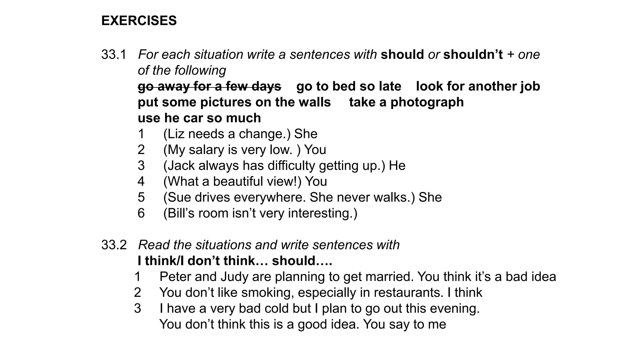 EXERCISES
33.1 For each situation write a sentences with should or shouldn’t + one
of the following
go away for a few days go to bed so late look for another job
put some pictures on the walls take a photograph
use he car so much
1 (Liz needs a change.) She
2 (My salary is very low. ) You
3 (Jack always has difficulty getting up.) He
4 (What a beautiful view!) You
5 (Sue drives everywhere. She never walks.) She
6 (Bill’s room isn’t very interesting.)
33.2 Read the situations and write sentences with
I think/I don’t think… should….
1 Peter and Judy are planning to get married. You think it’s a bad idea
2 You don’t like smoking, especially in restaurants. I think
3 I have a very bad cold but I plan to go out this evening.
You don’t think this is a good idea. You say to me
 