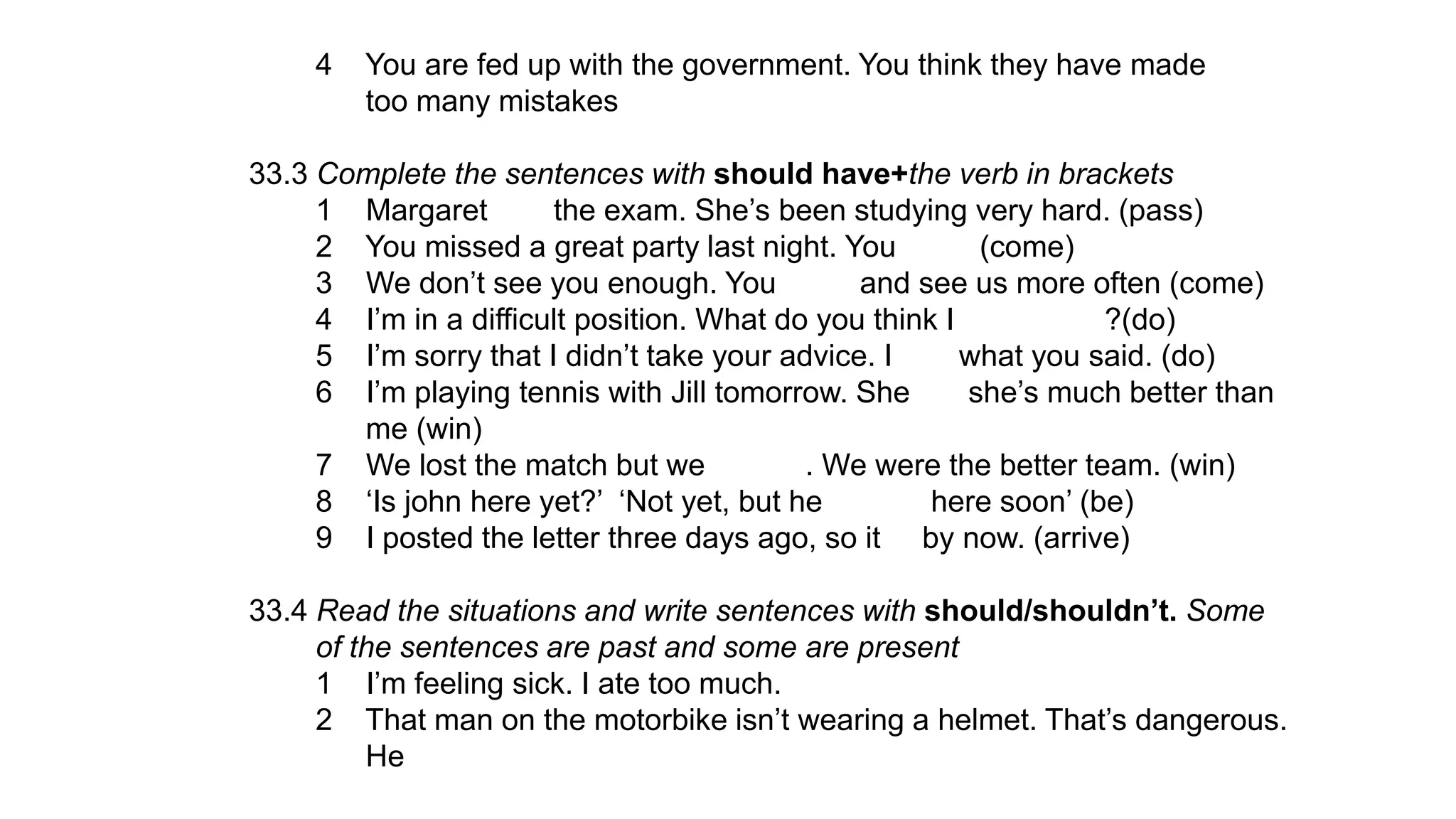 4 You are fed up with the government. You think they have made
too many mistakes
33.3 Complete the sentences with should have+the verb in brackets
1 Margaret the exam. She’s been studying very hard. (pass)
2 You missed a great party last night. You (come)
3 We don’t see you enough. You and see us more often (come)
4 I’m in a difficult position. What do you think I ?(do)
5 I’m sorry that I didn’t take your advice. I what you said. (do)
6 I’m playing tennis with Jill tomorrow. She she’s much better than
me (win)
7 We lost the match but we . We were the better team. (win)
8 ‘Is john here yet?’ ‘Not yet, but he here soon’ (be)
9 I posted the letter three days ago, so it by now. (arrive)
33.4 Read the situations and write sentences with should/shouldn’t. Some
of the sentences are past and some are present
1 I’m feeling sick. I ate too much.
2 That man on the motorbike isn’t wearing a helmet. That’s dangerous.
He
 