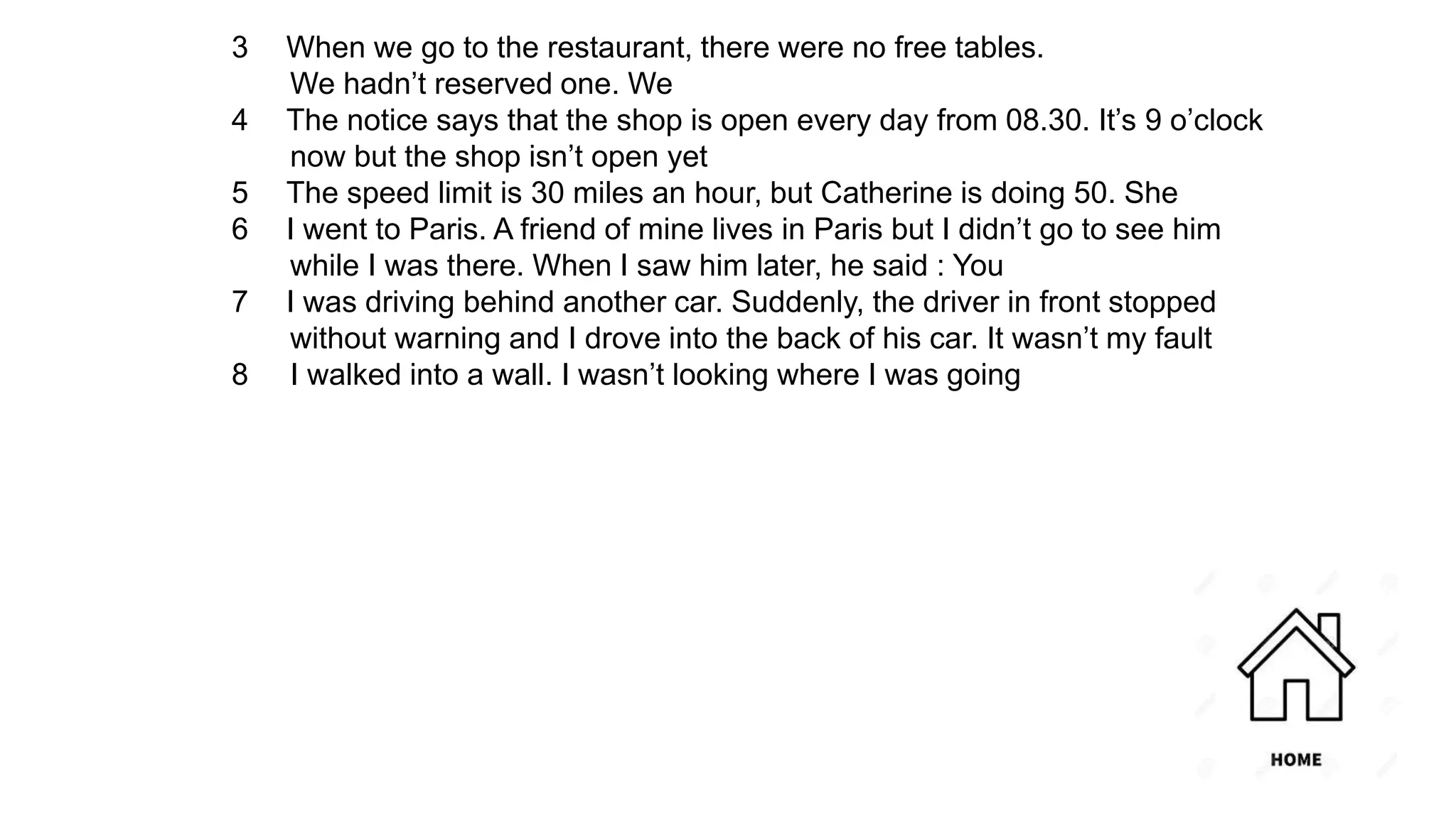 3 When we go to the restaurant, there were no free tables.
We hadn’t reserved one. We
4 The notice says that the shop is open every day from 08.30. It’s 9 o’clock
now but the shop isn’t open yet
5 The speed limit is 30 miles an hour, but Catherine is doing 50. She
6 I went to Paris. A friend of mine lives in Paris but I didn’t go to see him
while I was there. When I saw him later, he said : You
7 I was driving behind another car. Suddenly, the driver in front stopped
without warning and I drove into the back of his car. It wasn’t my fault
8 I walked into a wall. I wasn’t looking where I was going
 