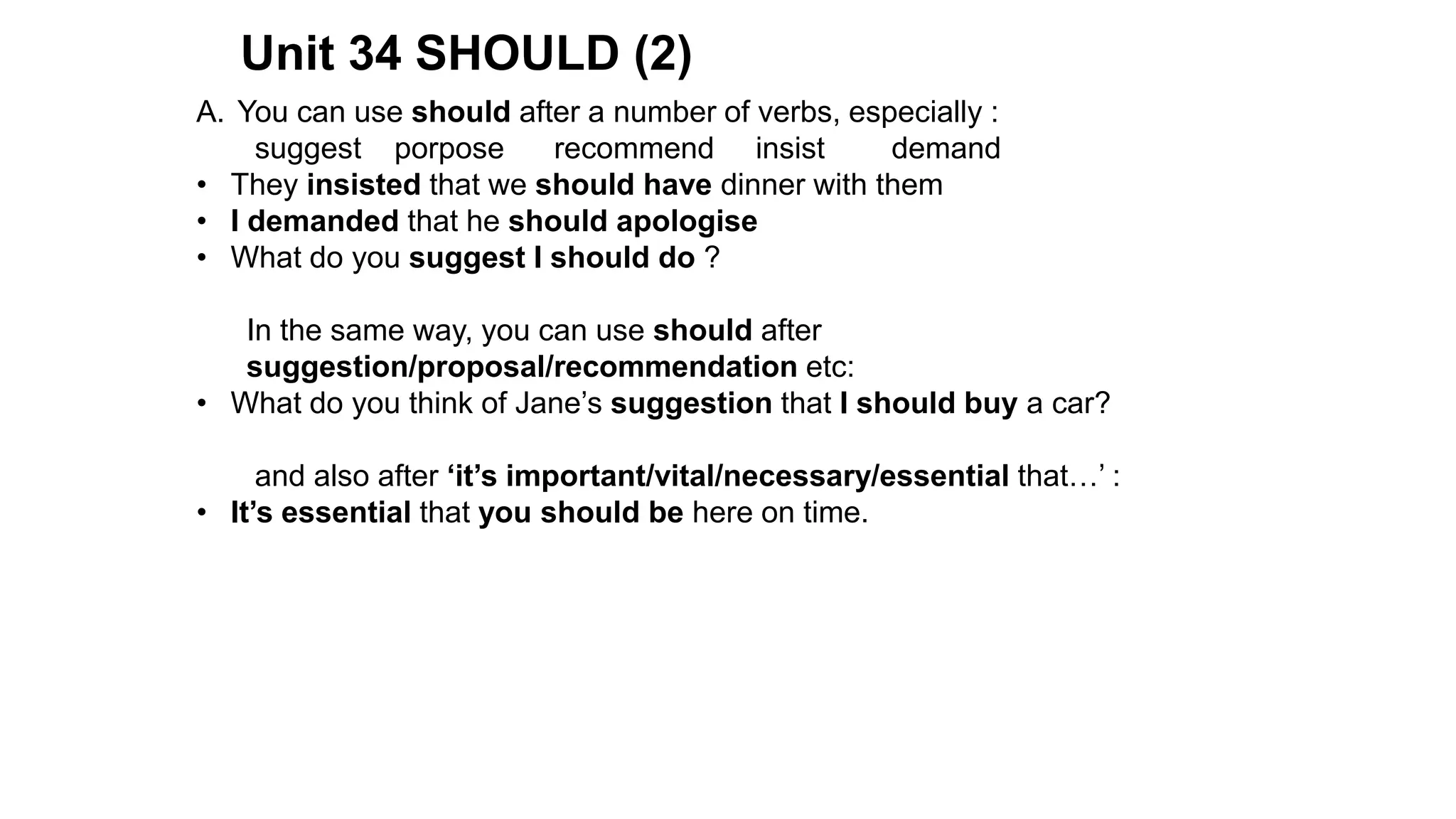 Unit 34 SHOULD (2)
A. You can use should after a number of verbs, especially :
suggest porpose recommend insist demand
• They insisted that we should have dinner with them
• I demanded that he should apologise
• What do you suggest I should do ?
In the same way, you can use should after
suggestion/proposal/recommendation etc:
• What do you think of Jane’s suggestion that I should buy a car?
and also after ‘it’s important/vital/necessary/essential that…’ :
• It’s essential that you should be here on time.
 
