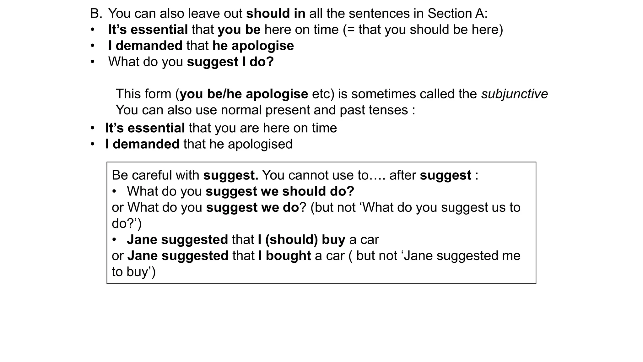 B. You can also leave out should in all the sentences in Section A:
• It’s essential that you be here on time (= that you should be here)
• I demanded that he apologise
• What do you suggest I do?
This form (you be/he apologise etc) is sometimes called the subjunctive
You can also use normal present and past tenses :
• It’s essential that you are here on time
• I demanded that he apologised
Be careful with suggest. You cannot use to…. after suggest :
• What do you suggest we should do?
or What do you suggest we do? (but not ‘What do you suggest us to
do?’)
• Jane suggested that I (should) buy a car
or Jane suggested that I bought a car ( but not ‘Jane suggested me
to buy’)
 