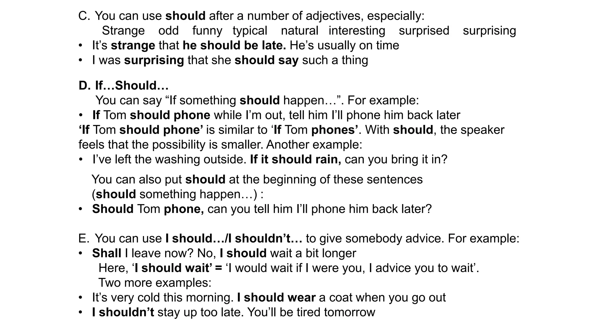 C. You can use should after a number of adjectives, especially:
Strange odd funny typical natural interesting surprised surprising
• It’s strange that he should be late. He’s usually on time
• I was surprising that she should say such a thing
D. If…Should…
You can say “If something should happen…”. For example:
• If Tom should phone while I’m out, tell him I’ll phone him back later
‘If Tom should phone’ is similar to ‘If Tom phones’. With should, the speaker
feels that the possibility is smaller. Another example:
• I’ve left the washing outside. If it should rain, can you bring it in?
You can also put should at the beginning of these sentences
(should something happen…) :
• Should Tom phone, can you tell him I’ll phone him back later?
E. You can use I should…/I shouldn’t… to give somebody advice. For example:
• Shall I leave now? No, I should wait a bit longer
Here, ‘I should wait’ = ‘I would wait if I were you, I advice you to wait’.
Two more examples:
• It’s very cold this morning. I should wear a coat when you go out
• I shouldn’t stay up too late. You’ll be tired tomorrow
 