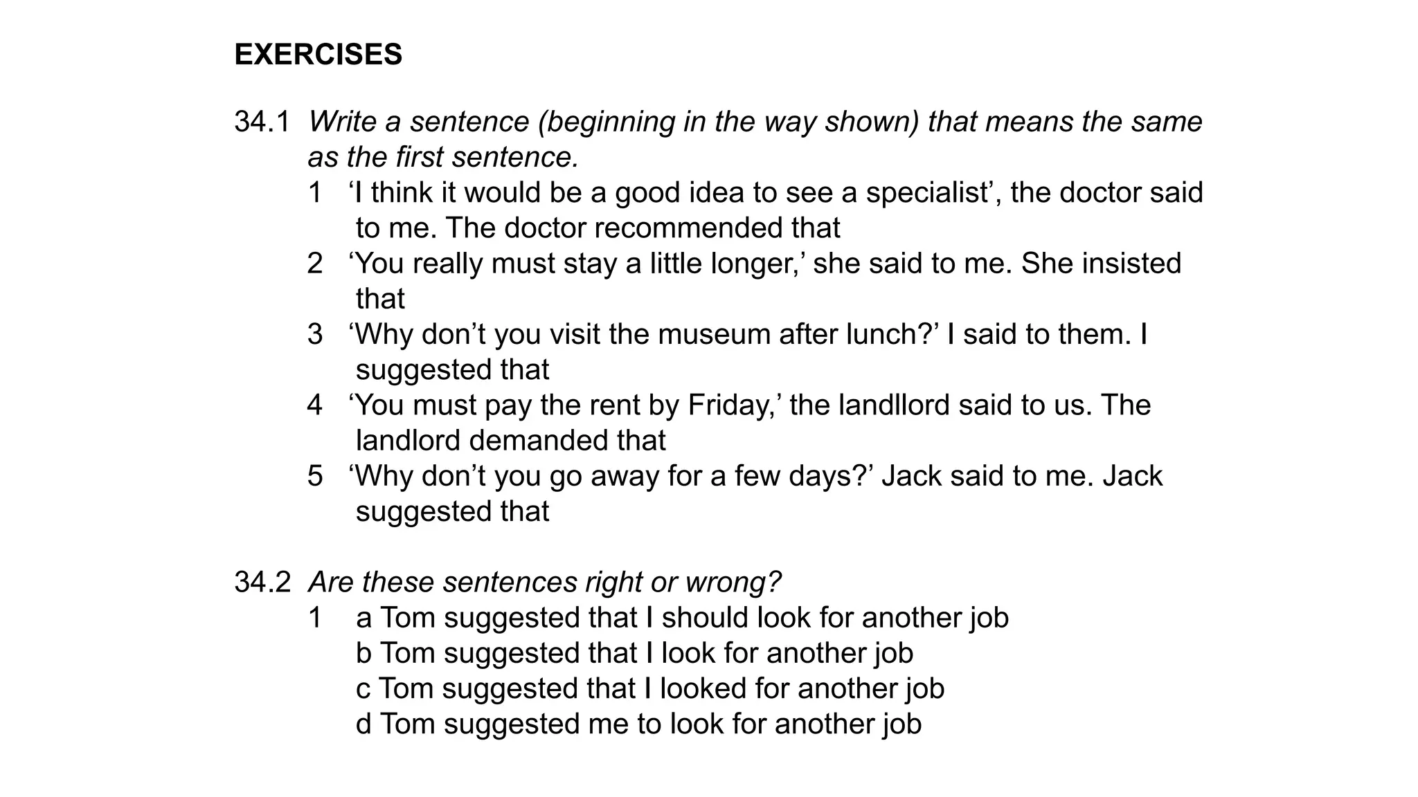 EXERCISES
34.1 Write a sentence (beginning in the way shown) that means the same
as the first sentence.
1 ‘I think it would be a good idea to see a specialist’, the doctor said
to me. The doctor recommended that
2 ‘You really must stay a little longer,’ she said to me. She insisted
that
3 ‘Why don’t you visit the museum after lunch?’ I said to them. I
suggested that
4 ‘You must pay the rent by Friday,’ the landllord said to us. The
landlord demanded that
5 ‘Why don’t you go away for a few days?’ Jack said to me. Jack
suggested that
34.2 Are these sentences right or wrong?
1 a Tom suggested that I should look for another job
b Tom suggested that I look for another job
c Tom suggested that I looked for another job
d Tom suggested me to look for another job
 