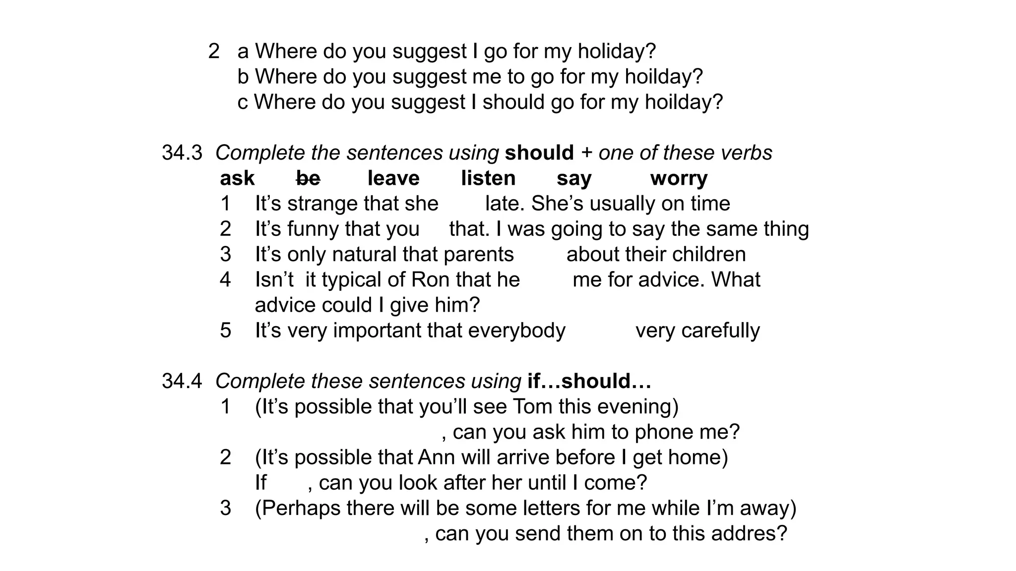2 a Where do you suggest I go for my holiday?
b Where do you suggest me to go for my hoilday?
c Where do you suggest I should go for my hoilday?
34.3 Complete the sentences using should + one of these verbs
ask be leave listen say worry
1 It’s strange that she late. She’s usually on time
2 It’s funny that you that. I was going to say the same thing
3 It’s only natural that parents about their children
4 Isn’t it typical of Ron that he me for advice. What
advice could I give him?
5 It’s very important that everybody very carefully
34.4 Complete these sentences using if…should…
1 (It’s possible that you’ll see Tom this evening)
, can you ask him to phone me?
2 (It’s possible that Ann will arrive before I get home)
If , can you look after her until I come?
3 (Perhaps there will be some letters for me while I’m away)
, can you send them on to this addres?
 