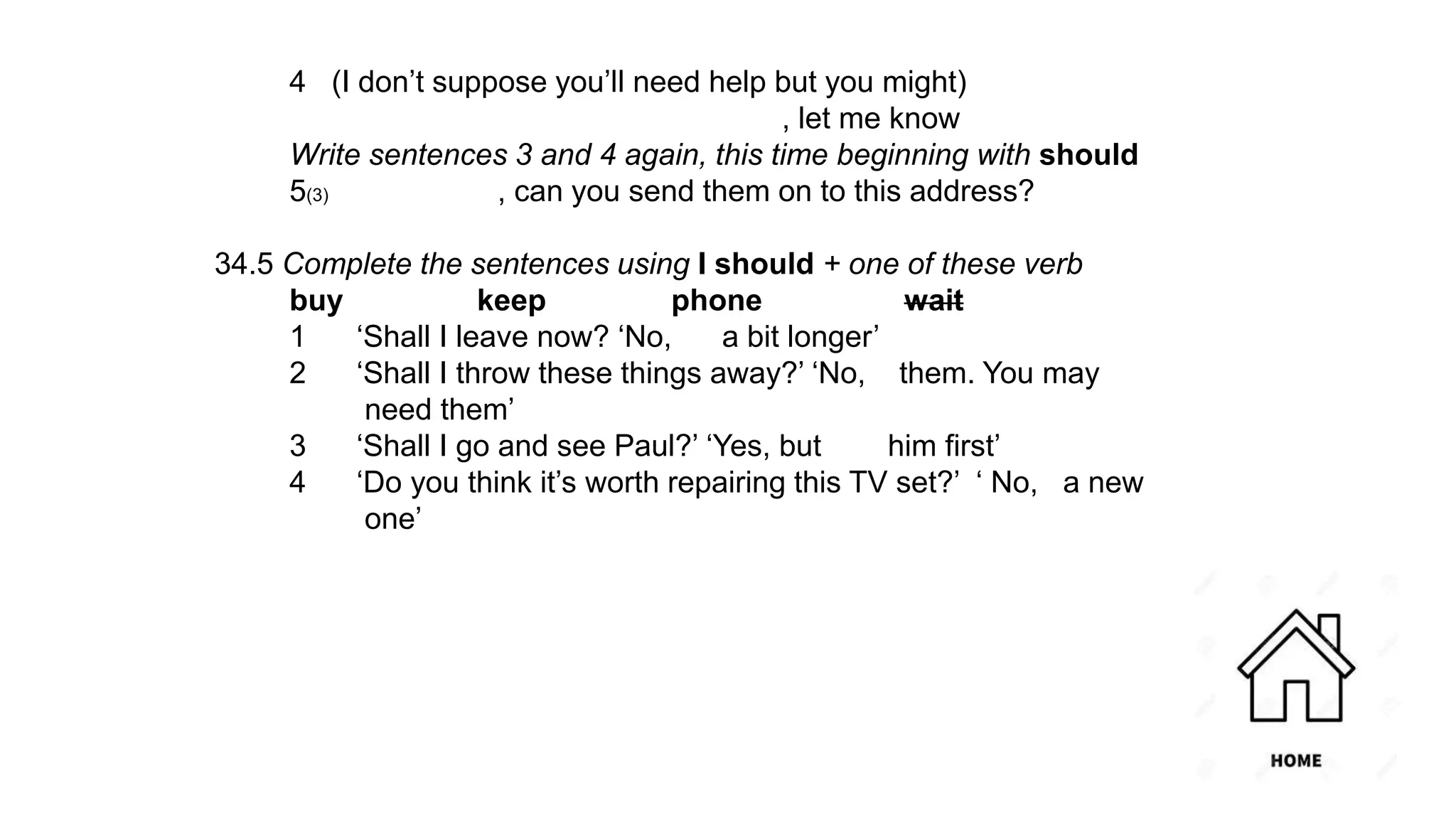 4 (I don’t suppose you’ll need help but you might)
, let me know
Write sentences 3 and 4 again, this time beginning with should
5(3) , can you send them on to this address?
34.5 Complete the sentences using I should + one of these verb
buy keep phone wait
1 ‘Shall I leave now? ‘No, a bit longer’
2 ‘Shall I throw these things away?’ ‘No, them. You may
need them’
3 ‘Shall I go and see Paul?’ ‘Yes, but him first’
4 ‘Do you think it’s worth repairing this TV set?’ ‘ No, a new
one’
 