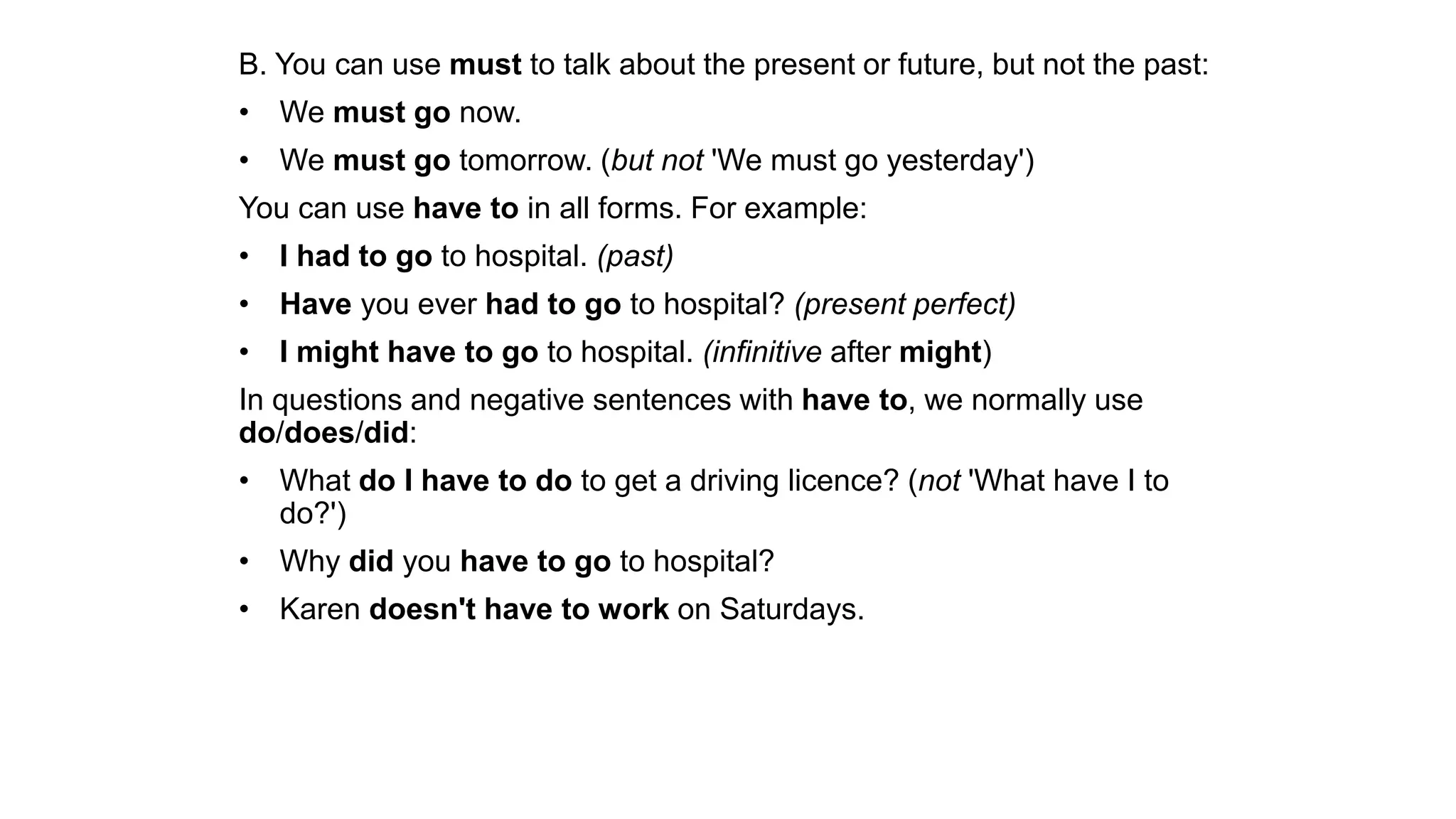 B. You can use must to talk about the present or future, but not the past:
• We must go now.
• We must go tomorrow. (but not 'We must go yesterday')
You can use have to in all forms. For example:
• I had to go to hospital. (past)
• Have you ever had to go to hospital? (present perfect)
• I might have to go to hospital. (infinitive after might)
In questions and negative sentences with have to, we normally use
do/does/did:
• What do I have to do to get a driving licence? (not 'What have I to
do?')
• Why did you have to go to hospital?
• Karen doesn't have to work on Saturdays.
 