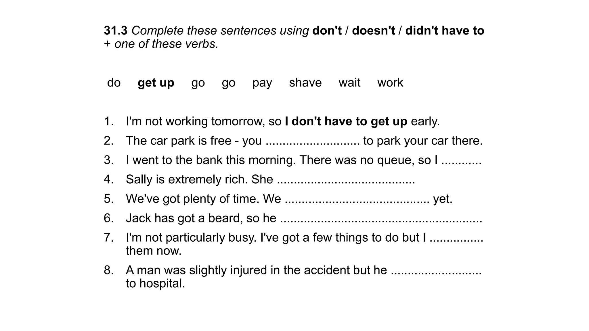 31.3 Complete these sentences using don't / doesn't / didn't have to
+ one of these verbs.
do get up go go pay shave wait work
1. I'm not working tomorrow, so I don't have to get up early.
2. The car park is free - you ............................ to park your car there.
3. I went to the bank this morning. There was no queue, so I ............
4. Sally is extremely rich. She .........................................
5. We've got plenty of time. We ........................................... yet.
6. Jack has got a beard, so he ............................................................
7. I'm not particularly busy. I've got a few things to do but I ................
them now.
8. A man was slightly injured in the accident but he ...........................
to hospital.
 
