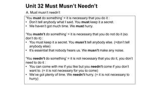 Unit 32 Must Musn’t Needn’t
A. Must musn’t needn’t
‘You must do something’ = it is necessary that you do it :
• Don’t tell anybody what I said. You must keep it a secret.
• We haven’t got much time. We must hurry.
‘You mustn’t do something’ = it is necessary that you do not do it (so
don’t do it) :
• You must keep it a secret. You musn’t tell anybody else. (=don’t tell
anybody else)
• It’s essential that nobody hears us. We musn’t make any noise.
‘You needn’t do something’ = it is not necessary that you do it, you don’t
need to do it :
• You can come with me if you like but you needn’t come if you don’t
want to. (= it is not necessary for you to come)
• We’ve got plenty of time. We needn’t hurry. (= it is not necessary to
hurry)
 