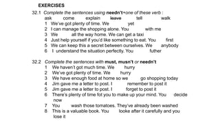 EXERCISES
32.1 Complete the sentences using needn’t+one of these verb :
ask come explain leave tell walk
1 We’ve got plenty of time. We yet
2 I can manage the shopping alone. You with me
3 We all the way home. We can get a taxi
4 Just help yourself if you’d like something to eat. You first
5 We can keep this a secret between ourselves. We anybody
6 I understand the situation perfectly. You futher
32.2 Complete the sentences with must, musn’t or needn’t
1 We haven’t got much time. We hurry
2 We’ve got plenty of time. We hurry
3 We have enough food at home so we go shopping today
4 Jim gave me a letter to post. I remember to post it
5 Jim gave me a letter to post. I forget to post it
6 There’s plenty of time fot you to make up your mind. You decide
now
7 You wash those tomatoes. They’ve already been washed
8 This is a valuable book. You looke after it carefully and you
lose it
 
