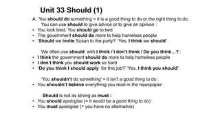 Unit 33 Should (1)
A. You should do something = it is a good thing to do or the right thing to do.
You can use should to give advice or to give an opinion :
• You look tired. You should go to bed
• The government should do more to help homeless people
• ‘Should we invite Susan to the party?’ ‘Yes, I think we should’
We often use should with I think / I don’t think / Do you think…? :
• I think the government should do more to help homeless people
• I don’t think you should work so hard
• ‘Do you think I should apply for this job?’ ‘Yes, I think you should’
‘You shouldn’t do something’ = it isn’t a good thing to do :
• You shouldn’t believe everything you read in the newspaper
Should is not as strong as must :
• You should apologise (= it would be a good thing to do)
• You must apologise (= you have no alternative)
 