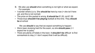 B. We also use should when something is not right or what we expect.
For example:
• I wonder where Liz is. She should be here by now (= she isn’t here
yet, and this is not normal)
• The price on this packet is wrong. It should be ₤1.20, not ₤1.50
• Those boys shouldn’t be playing football at this time. They should
be at school
We use should to say that we expect something to happen:
• She’s been studying hard for the exam, so she should pass (= I
expect her to pass)
• There are plenty of hotels in the town. It shouldn’t be difficult to find
somewhere to stay (= I don’t expect that it will be difficult)
 