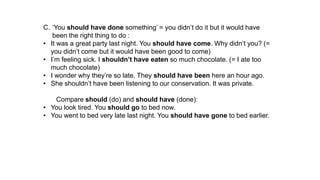 C. ‘You should have done something’ = you didn’t do it but it would have
been the right thing to do :
• It was a great party last night. You should have come. Why didn’t you? (=
you didn’t come but it would have been good to come)
• I’m feeling sick. I shouldn’t have eaten so much chocolate. (= I ate too
much chocolate)
• I wonder why they’re so late. They should have been here an hour ago.
• She shouldn’t have been listening to our conservation. It was private.
Compare should (do) and should have (done):
• You look tired. You should go to bed now.
• You went to bed very late last night. You should have gone to bed earlier.
 