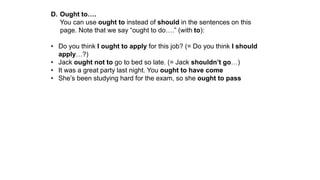 D. Ought to….
You can use ought to instead of should in the sentences on this
page. Note that we say “ought to do….” (with to):
• Do you think I ought to apply for this job? (= Do you think I should
apply…?)
• Jack ought not to go to bed so late. (= Jack shouldn’t go…)
• It was a great party last night. You ought to have come
• She’s been studying hard for the exam, so she ought to pass
 