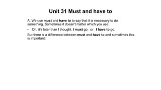 Unit 31 Must and have to
A. We use must and have to to say that it is necessary to do
something. Sometimes it doesn't matter which you use:
• Oh, it's later than I thought. I must go. or I have to go.
But there is a difference between must and have to and sometimes this
is important:
 