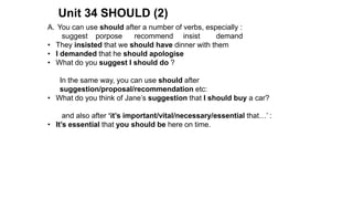 Unit 34 SHOULD (2)
A. You can use should after a number of verbs, especially :
suggest porpose recommend insist demand
• They insisted that we should have dinner with them
• I demanded that he should apologise
• What do you suggest I should do ?
In the same way, you can use should after
suggestion/proposal/recommendation etc:
• What do you think of Jane’s suggestion that I should buy a car?
and also after ‘it’s important/vital/necessary/essential that…’ :
• It’s essential that you should be here on time.
 