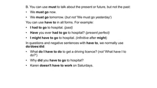 B. You can use must to talk about the present or future, but not the past:
• We must go now.
• We must go tomorrow. (but not 'We must go yesterday')
You can use have to in all forms. For example:
• I had to go to hospital. (past)
• Have you ever had to go to hospital? (present perfect)
• I might have to go to hospital. (infinitive after might)
In questions and negative sentences with have to, we normally use
do/does/did:
• What do I have to do to get a driving licence? (not 'What have I to
do?')
• Why did you have to go to hospital?
• Karen doesn't have to work on Saturdays.
 
