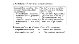 C. Mustn't and don't have to are completely different:
D. You can use 'have got to' instead of 'have to'. So you can say:
• I've got to work tomorrow. or I have to work tomorrow.
• When has Ann got to go? or When does Ann have to go?
You mustn't do something = it is
necessary that you do not do it
(so, don't do it):
• You must keep it a secret. You
mustn't tell anyone. (= don't tell
anyone)
• I promised I would be on time. I
mustn't be late. (= I must be on
time)
You don't have to do something =
you don't need to do it (but you
can if you want):
• You can tell me if you want but
you don't have to tell me. (=
you don't need to tell me)
• I'm not working tomorrow, so I
don't have to get up early.
 