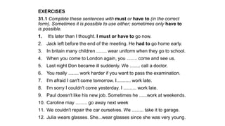 EXERCISES
31.1 Complete these sentences with must or have to (in the correct
form). Sometimes it is possible to use either; sometimes only have to
is possible.
1. It's later than I thought. I must or have to go now.
2. Jack left before the end of the meeting. He had to go home early.
3. In britain many children ........ wear uniform when they go to school.
4. When you come to London again, you ........ come and see us.
5. Last night Don became ill suddenly. We ........ call a doctor.
6. You really ........ work harder if you want to pass the examination.
7. I'm afraid I can't come tomorrow. I........... work late.
8. I'm sorry I couldn't come yesterday. I .......... work late.
9. Paul doesn't like his new job. Sometimes he ......work at weekends.
10. Caroline may ......... go away next week
11. We couldn't repair the car ourselves. We ......... take it to garage.
12. Julia wears glasses. She...wear glasses since she was very young.
 