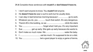 31.4 Complete these sentences with mustn't or don't/doesn't have to.
1. I don't want anyone to know. You mustn't tell anyone.
2. He doesn't have to wear a suit to work but he usually does.
3. I can stay in bed tomorrow morning because I .................. go to work.
4. Whatever you do, you ............. touch that switch. It's very dangerous.
5. There's lift in the building, so we ................................. climb the stairs
6. You ...................................... forget what I told you. It's very important.
7. Sue ................ get up early. She gets up early because she wants to.
8. Don't make so much noise. We .................................. wake the baby.
9. I .......................................eat too much. I'm supposed to be on a diet.
10. You ................................ bet a good player to enjoy a game of tennis.
 