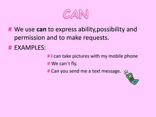 # We use can to express ability,possibility and
  permission and to make requests.
# EXAMPLES:
              # I can take pictures with my mobile phone
              # We can´t fly.
              # Can you send me a text message.
 