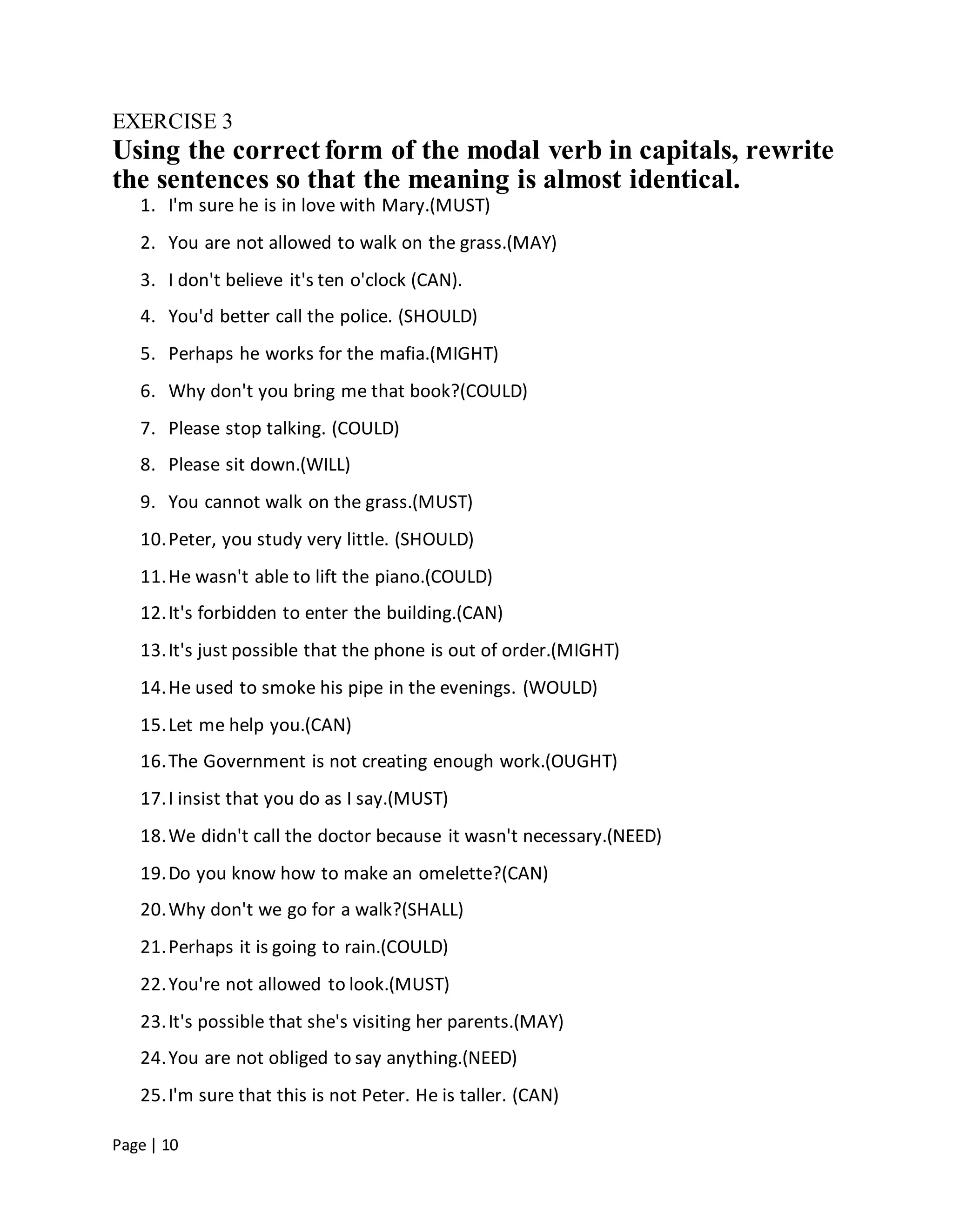 Page | 10
EXERCISE 3
Using the correct form of the modal verb in capitals, rewrite
the sentences so that the meaning is almost identical.
1. I'm sure he is in love with Mary.(MUST)
2. You are not allowed to walk on the grass.(MAY)
3. I don't believe it's ten o'clock (CAN).
4. You'd better call the police. (SHOULD)
5. Perhaps he works for the mafia.(MIGHT)
6. Why don't you bring me that book?(COULD)
7. Please stop talking. (COULD)
8. Please sit down.(WILL)
9. You cannot walk on the grass.(MUST)
10.Peter, you study very little. (SHOULD)
11.He wasn't able to lift the piano.(COULD)
12.It's forbidden to enter the building.(CAN)
13.It's just possible that the phone is out of order.(MIGHT)
14.He used to smoke his pipe in the evenings. (WOULD)
15.Let me help you.(CAN)
16.The Government is not creating enough work.(OUGHT)
17.I insist that you do as I say.(MUST)
18.We didn't call the doctor because it wasn't necessary.(NEED)
19.Do you know how to make an omelette?(CAN)
20.Why don't we go for a walk?(SHALL)
21.Perhaps it is going to rain.(COULD)
22.You're not allowed to look.(MUST)
23.It's possible that she's visiting her parents.(MAY)
24.You are not obliged to say anything.(NEED)
25.I'm sure that this is not Peter. He is taller. (CAN)
 