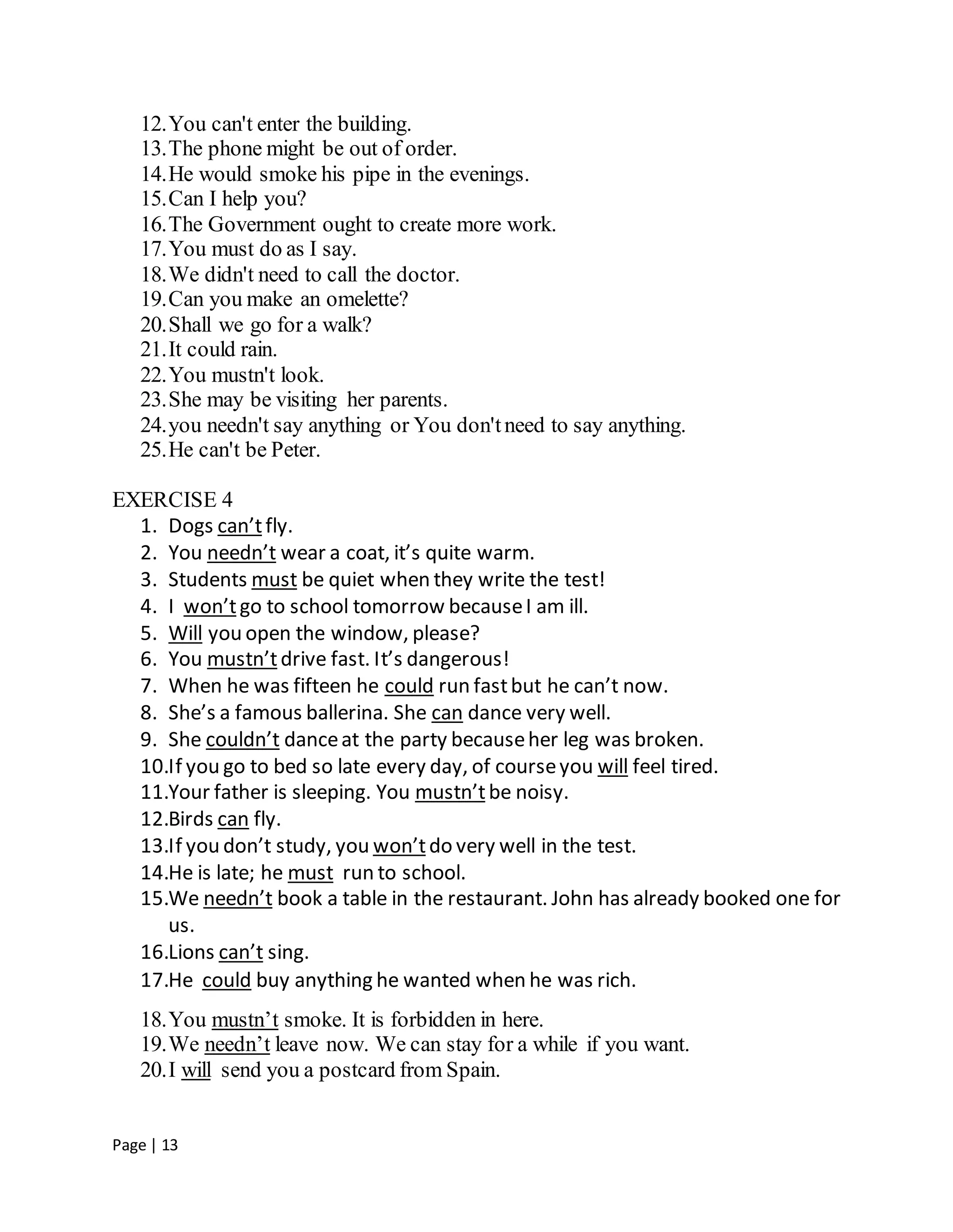 Page | 13
12.You can't enter the building.
13.The phone might be out of order.
14.He would smoke his pipe in the evenings.
15.Can I help you?
16.The Government ought to create more work.
17.You must do as I say.
18.We didn't need to call the doctor.
19.Can you make an omelette?
20.Shall we go for a walk?
21.It could rain.
22.You mustn't look.
23.She may be visiting her parents.
24.you needn't say anything or You don'tneed to say anything.
25.He can't be Peter.
EXERCISE 4
1. Dogs can’tfly.
2. You needn’t wear a coat, it’s quite warm.
3. Students must be quiet when they write the test!
4. I won’tgo to school tomorrow becauseI am ill.
5. Will you open the window, please?
6. You mustn’tdrive fast. It’s dangerous!
7. When he was fifteen he could run fastbut he can’t now.
8. She’s a famous ballerina. She can dance very well.
9. She couldn’t danceat the party becauseher leg was broken.
10.If you go to bed so late every day, of courseyou will feel tired.
11.Your father is sleeping. You mustn’tbe noisy.
12.Birds can fly.
13.If you don’t study, you won’tdo very well in the test.
14.He is late; he must run to school.
15.We needn’t book a table in the restaurant. John has already booked one for
us.
16.Lions can’t sing.
17.He could buy anything he wanted when he was rich.
18.You mustn’t smoke. It is forbidden in here.
19.We needn’t leave now. We can stay for a while if you want.
20.I will send you a postcard from Spain.
 