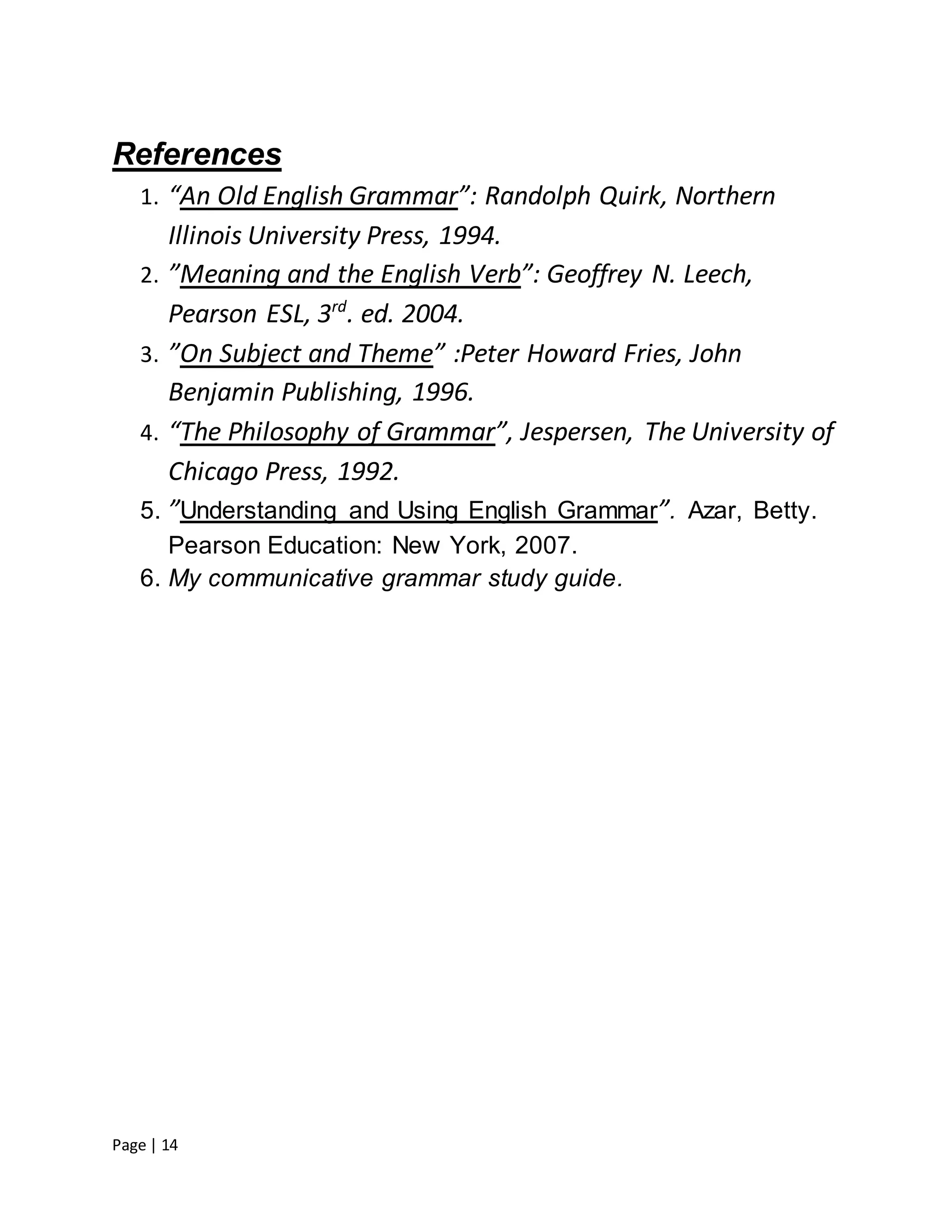 Page | 14
References
1. “An Old English Grammar”: Randolph Quirk, Northern
Illinois University Press, 1994.
2. ”Meaning and the English Verb”: Geoffrey N. Leech,
Pearson ESL, 3rd
. ed. 2004.
3. ”On Subject and Theme” :Peter Howard Fries, John
Benjamin Publishing, 1996.
4. “The Philosophy of Grammar”, Jespersen, The University of
Chicago Press, 1992.
5. ”Understanding and Using English Grammar”. Azar, Betty.
Pearson Education: New York, 2007.
6. My communicative grammar study guide.
 
