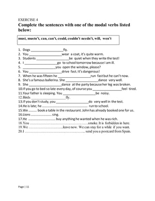 Page | 11
EXERCISE 4
Complete the sentences with one of the modal verbs listed
below:
must, mustn’t, can, can’t, could, couldn’t needn’t, will, won’t
1. Dogs ___________________fly.
2. You ___________________wear a coat, it’s quite warm.
3. Students ___________________be quiet when they write the test!
4. I ___________________go to schooltomorrow becauseI am ill.
5. ___________________you open the window, please?
6. You ___________________drive fast. It’s dangerous!
7. When he was fifteen he ___________________run fastbut he can’t now.
8. She’s a famous ballerina. She ___________________dance very well.
9. She ___________________dance at the party becauseher leg was broken.
10.If you go to bed so late every day, of courseyou _________________feel tired.
11.Your father is sleeping. You ___________________be noisy.
12.Birds ___________________fly.
13.If you don’t study, you ___________________do very well in the test.
14.He is late; he ………………………………………………. run to school.
15.We ………. book a table in the restaurant. John has already booked one for us.
16.Lions ……………………. sing.
17.He …………………………… buy anything he wanted when he was rich.
18.You ………………………………………….smoke. It is forbidden in here.
19.We ………………………..leave now. We can stay for a while if you want.
20.I …………………………………………... send you a postcard from Spain.
 