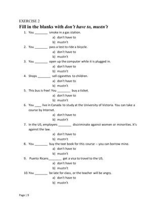 Page | 9
EXERCISE 2
Fill in the blanks with don’t have to, mustn’t
1. You ________ smoke in a gas station.
a) don't have to
b) mustn't
2. You ________ pass a test to ride a bicycle.
a) don't have to
b) mustn't
3. You ________ open up the computer while it is plugged in.
a) don't have to
b) mustn't
4. Shops ________ sell cigarettes to children.
a) don't have to
b) mustn't
5. This bus is free! You ________ buy a ticket.
a) don't have to
b) mustn't
6. You ____ live in Canada to study at the University of Victoria. You can take a
course by Internet.
a) don't have to
b) mustn't
7. In the US, employers ________ discriminate against women or minorities. It's
against the law.
a) don't have to
b) mustn't
8. You ________ buy the text book for this course -- you can borrow mine.
a) don't have to
b) mustn't
9. Puerto Ricans________ get a visa to travel to the US.
a) don't have to
b) mustn't
10.You ________ be late for class, or the teacher will be angry.
a) don't have to
b) mustn't
 