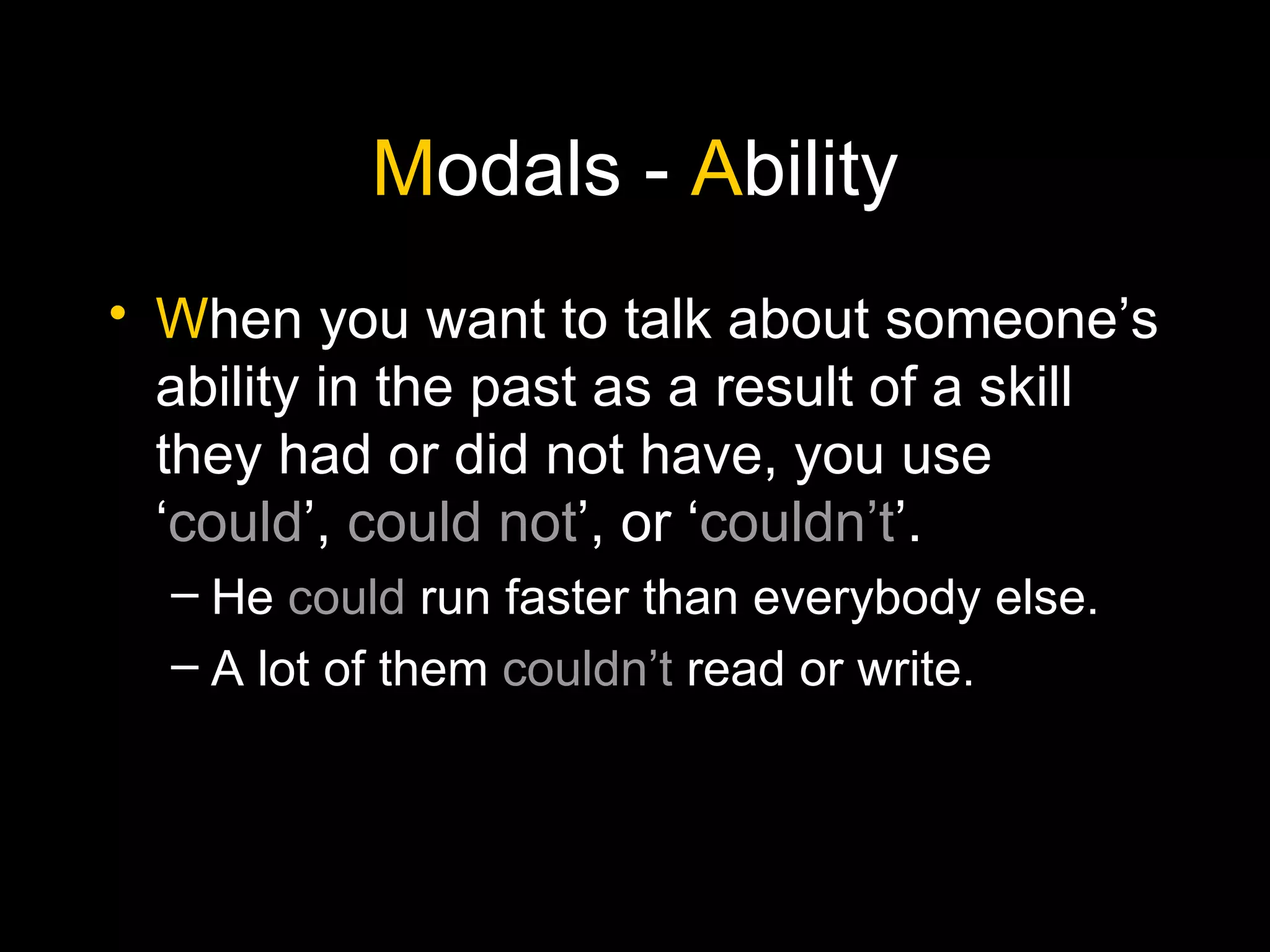 M odals -  A bility W hen you want to talk about someone’s ability in the past as a result of a skill they had or did not have, you use ‘ could ’,  could not ’, or ‘ couldn’t ’. He  could  run faster than everybody else. A lot of them  couldn’t  read or write. 
