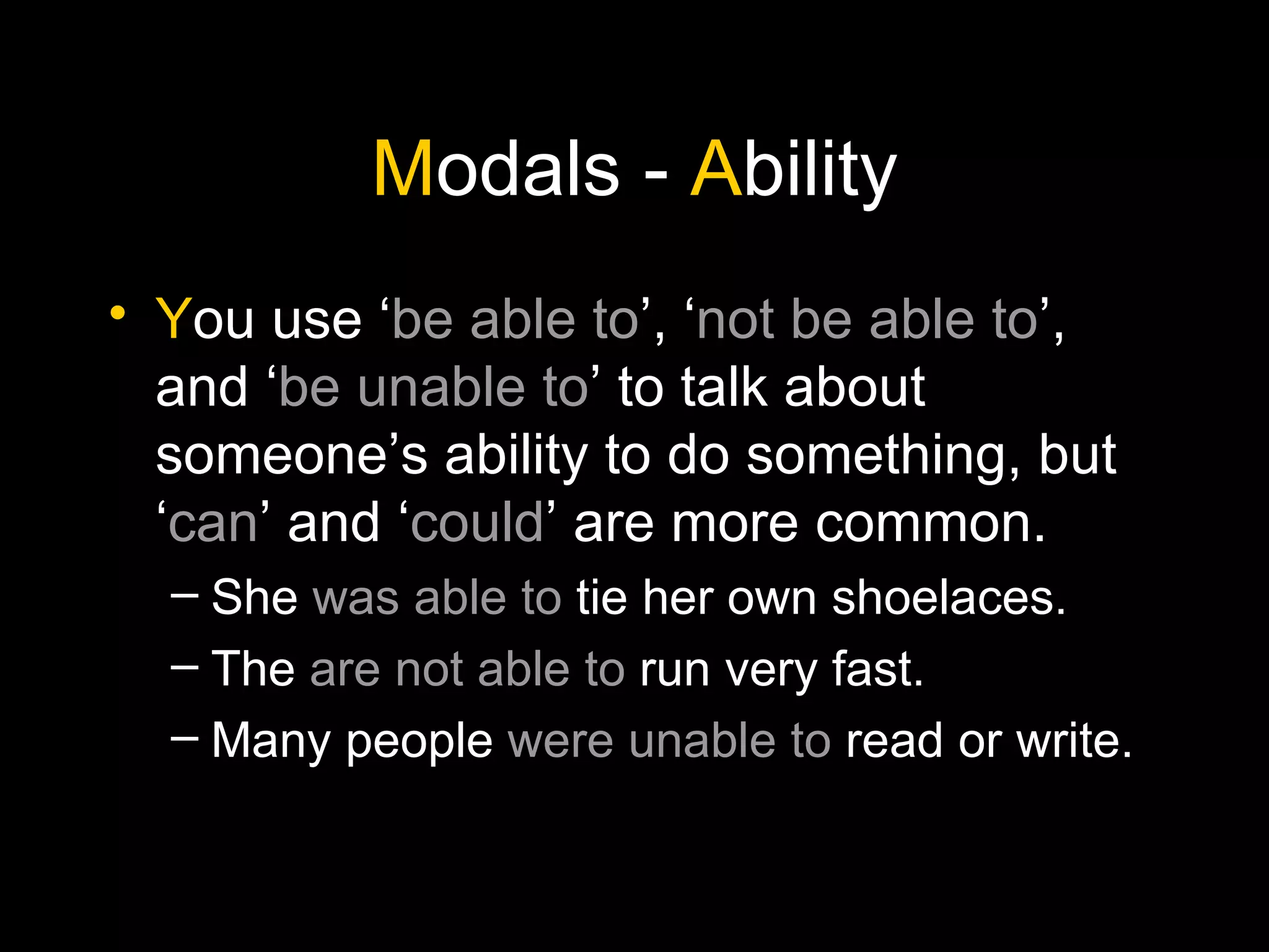 M odals -  A bility Y ou use ‘ be able to ’, ‘ not be able to ’, and ‘ be unable to ’ to talk about someone’s ability to do something, but ‘ can ’ and ‘ could ’ are more common. She  was able to  tie her own shoelaces. The  are not able to  run very fast. Many people  were unable to  read or write. 