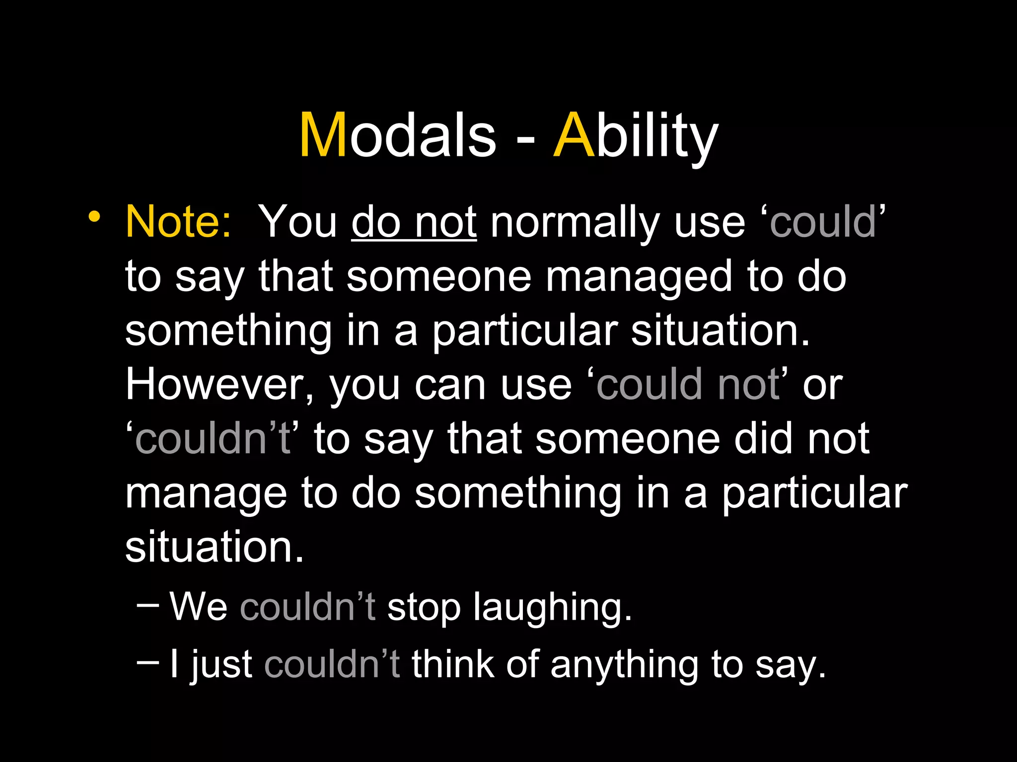M odals -  A bility Note:   You  do not  normally use ‘ could ’ to say that someone managed to do something in a particular situation. However, you can use ‘ could not ’ or ‘ couldn’t ’ to say that someone did not manage to do something in a particular situation. We  couldn’t  stop laughing. I just  couldn’t  think of anything to say. 