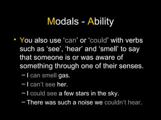 M odals -  A bility Y ou also use ‘ can ’ or ‘ could ’ with verbs such as ‘see’, ‘hear’ and ‘smell’ to say that someone is or was aware of something through one of their senses. I  can smell  gas. I  can’t see  her. I  could see  a few stars in the sky. There was such a noise we  couldn’t hear . 