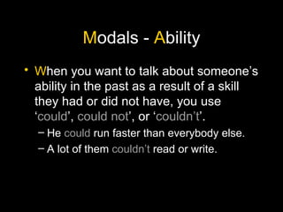 M odals -  A bility W hen you want to talk about someone’s ability in the past as a result of a skill they had or did not have, you use ‘ could ’,  could not ’, or ‘ couldn’t ’. He  could  run faster than everybody else. A lot of them  couldn’t  read or write. 