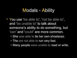 M odals -  A bility Y ou use ‘ be able to ’, ‘ not be able to ’, and ‘ be unable to ’ to talk about someone’s ability to do something, but ‘ can ’ and ‘ could ’ are more common. She  was able to  tie her own shoelaces. The  are not able to  run very fast. Many people  were unable to  read or write. 