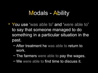 M odals -  A bility Y ou use ‘ was able to ’ and ‘ were able to ’ to say that someone managed to do something in a particular situation in the past. After treatment he  was able to  return to work. The farmers  were able to  pay the wages. We  were able to  find time to discuss it. 