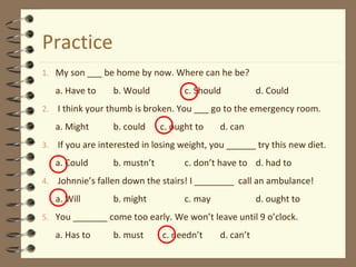 Practice 
1. My son ___ be home by now. Where can he be? 
a. Have to b. Would c. Should d. Could 
2. I think your thumb is broken. You ___ go to the emergency room. 
a. Might b. could c. ought to d. can 
3. If you are interested in losing weight, you ______ try this new diet. 
a. Could b. mustn’t c. don’t have to d. had to 
4. Johnnie’s fallen down the stairs! I ________ call an ambulance! 
a. Will b. might c. may d. ought to 
5. You _______ come too early. We won’t leave until 9 o’clock. 
a. Has to b. must c. needn’t d. can’t 
 