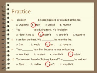 Practice 
6. Children ________ be accompanied by an adult at the zoo. 
a. Ought to b. must c. would d. mustn’t 
7. You _________ talk during tests. It’s forbidden! 
a. don’t have to b. mustn’t c. couldn’t d. ought to 
8. I can feel the heat. We _________ be near the fire. 
a. Can b. would c. must d. have to 
9. They ________ hear him because he was whispering. 
a. Wouldn’t b. mustn’t c. shouldn’t d. couldn’t 
10. You’ve never heard of Britney Spears! You ________ be serious! 
a. Must b. had to c. can’t d. shouldn’t 
 