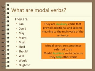 What are modal verbs? 
 They are: 
• Can 
• Could 
• May 
• Might 
• Must 
• Shall 
• Should 
• Will 
• Would 
• Ought to 
They are Auxiliary verbs that 
provide additional and specific 
meaning to the main verb of the 
sentence 
Modal verbs are sometimes 
referred to as 
Modal Auxiliary verbs because 
they help other verbs 
 