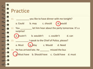Practice 
11. __________ you like to have dinner with me tonight? 
a. Could b. may c. should d. would 
12. You _________ let him hear about the party tomorrow. It’s a 
surprise! 
a. mustn’t b. wouldn’t c. couldn’t d. can 
13. __________ I speak to the Chief of Police, please? 
a. Must b. May c. Would d. Need 
14. He has arrived late. He _______ missed the bus 
a. Must have b. Should have c. Could have d. must 
 