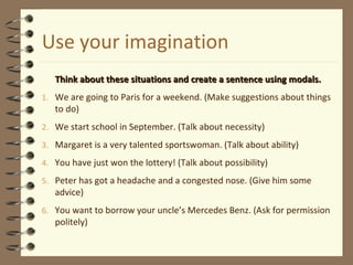 Use your imagination 
 Think about these situations and create a sseenntteennccee uussiinngg mmooddaallss.. 
1. We are going to Paris for a weekend. (Make suggestions about things 
to do) 
2. We start school in September. (Talk about necessity) 
3. Margaret is a very talented sportswoman. (Talk about ability) 
4. You have just won the lottery! (Talk about possibility) 
5. Peter has got a headache and a congested nose. (Give him some 
advice) 
6. You want to borrow your uncle’s Mercedes Benz. (Ask for permission 
politely) 
 