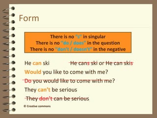 Form 
There is no “s” in singular 
There is no “do / does” in the question 
There is no “don’t / doesn’t” in the negative 
 He can ski He cans ski or He can skis 
 Would you like to come with me? 
Do you would like to come with me? 
 They can’t be serious 
They don’t can be serious 
© Creative commons 
 