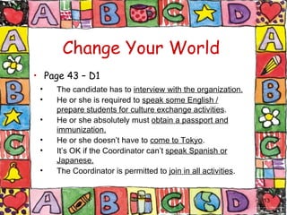 Change Your World Page 43 – D1 The candidate has to  interview with the organization. He or she is required to  speak some English / prepare students for culture exchange activities . He or she absolutely must  obtain a passport and immunization. He or she doesn’t have to  come to Tokyo . It’s OK if the Coordinator can’t  speak Spanish or Japanese. The Coordinator is permitted to  join in all activities . 