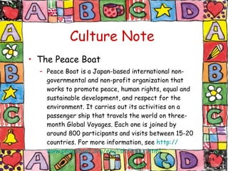 Culture Note The Peace Boat Peace Boat is a Japan-based international non-governmental and non-profit organization that works to promote peace, human rights, equal and sustainable development, and respect for the environment. It carries out its activities on a passenger ship that travels the world on three-month Global Voyages. Each one is joined by around 800 participants and visits between 15-20 countries. For more information, see  http:// www.peaceboat.org/english/index.html . 