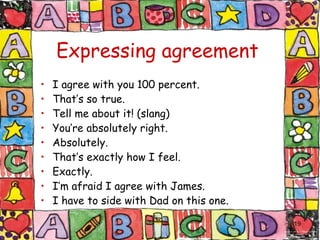 Expressing agreement I agree with you 100 percent. That’s so true. Tell me about it! (slang) You’re absolutely right. Absolutely. That’s exactly how I feel. Exactly. I’m afraid I agree with James. I have to side with Dad on this one. 