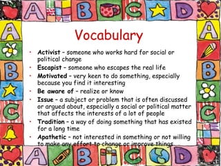 Vocabulary Activist  – someone who works hard for social or political change Escapist  – someone who escapes the real life Motivated  – very keen to do something, especially because you find it interesting Be aware of  – realize or know Issue  – a subject or problem that is often discussed or argued about, especially a social or political matter that affects the interests of a lot of people Tradition  – a way of doing something that has existed for a long time Apathetic  – not interested in something or not willing to make any effort to change or improve things 